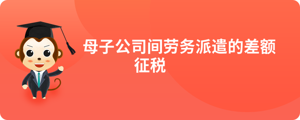 母子公司间劳务派遣的差额征税政策解析与实务探讨
